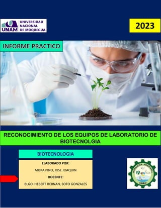 RECONOCIMIENTO DE LOS EQUIPOS DE LABORATORIO DE
BIOTECNOLGIA
BIOTECNOLOGIA
ELABORADO POR:
MORA PINO, JOSE JOAQUIN
DOCENTE:
BLGO. HEBERT HERNAN, SOTO GONZALES
2023
 