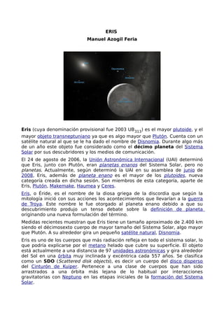 ERIS
                             Manuel Azogil Feria




Eris (cuya denominación provisional fue 2003 UB313) es el mayor plutoide, y el
mayor objeto transneptuniano ya que es algo mayor que Plutón. Cuenta con un
satélite natural al que se le ha dado el nombre de Disnomia. Durante algo más
de un año este objeto fue considerado como el décimo planeta del Sistema
Solar por sus descubridores y los medios de comunicación.
El 24 de agosto de 2006, la Unión Astronómica Internacional (UAI) determinó
que Eris, junto con Plutón, eran planetas enanos del Sistema Solar, pero no
planetas. Actualmente, según determinó la UAI en su asamblea de junio de
2008, Eris, además de planeta enano es el mayor de los plutoides, nueva
categoría creada en dicha sesión. Son miembros de esta categoría, aparte de
Eris, Plutón, Makemake, Haumea y Ceres.
Eris, o Éride, es el nombre de la diosa griega de la discordia que según la
mitología inició con sus acciones los acontecimientos que llevarían a la guerra
de Troya. Este nombre le fue otorgado al planeta enano debido a que su
descubrimiento produjo un tenso debate sobre la definición de planeta
originando una nueva formulación del término.
Medidas recientes muestran que Eris tiene un tamaño aproximado de 2.400 km
siendo el décimosexto cuerpo de mayor tamaño del Sistema Solar, algo mayor
que Plutón. A su alrededor gira un pequeño satélite natural, Disnomia.
Eris es uno de los cuerpos que más radiación refleja en todo el sistema solar, lo
que podría explicarse por el metano helado que cubre su superficie. El objeto
está actualmente a una distancia de 97 unidades astronómicas y gira alrededor
del Sol en una órbita muy inclinada y excéntrica cada 557 años. Se clasifica
como un SDO (Scattered disk objects), es decir un cuerpo del disco disperso
del Cinturón de Kuiper. Pertenece a una clase de cuerpos que han sido
arrastrados a una órbita más lejana de lo habitual por interacciones
gravitatorias con Neptuno en las etapas iniciales de la formación del Sistema
Solar.
 