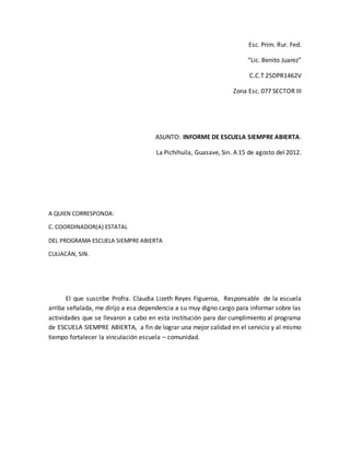 Esc. Prim. Rur. Fed.
“Lic. Benito Juarez”
C.C.T 25DPR1462V
Zona Esc. 077 SECTOR III
ASUNTO: INFORME DE ESCUELA SIEMPRE ABIERTA.
La Pichihuila, Guasave, Sin. A 15 de agosto del 2012.
A QUIEN CORRESPONDA:
C. COORDINADOR(A) ESTATAL
DEL PROGRAMA ESCUELA SIEMPRE ABIERTA
CULIACÁN, SIN.
El que suscribe Profra. Claudia Lizeth Reyes Figueroa, Responsable de la escuela
arriba señalada, me dirijo a esa dependencia a su muy digno cargo para informar sobre las
actividades que se llevaron a cabo en esta institución para dar cumplimiento al programa
de ESCUELA SIEMPRE ABIERTA, a fin de lograr una mejor calidad en el servicio y al mismo
tiempo fortalecer la vinculación escuela – comunidad.
 