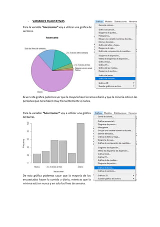 - VARIABLES CUALITATIVAS
Para la variable “hacercama” voy a utilizar una gráfica de
sectores.
Al ver esta gráfica podemos ver que la mayoría hace la cama a diario y que la minoría está en las
personas que no la hacen muy frecuentemente o nunca.
Para la variable “hacercomer” voy a utilizar una gráfica
de barras.
De esta gráfica podemos sacar que la mayoría de los
encuestados hacen la comida a diario, mientras que la
minima está en nunca y en solo los fines de semana.
 