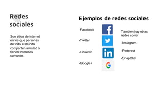 Redes
sociales
Son sitios de internet
en los que personas
de todo el mundo
comparten amistad o
tienen intereses
comunes
Ejemplos de redes sociales
-Facebook
-Twitter
-LinkedIn
-Google+
También hay otras
redes como
-Instagram
-Pinterest
-SnapChat
 