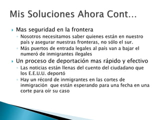  Mas seguridad en la frontera
◦ Nosotros necesitamos saber quienes están en nuestro
país y asegurar nuestras fronteras, no sólo el sur.
◦ Más puertos de entrada legales al país van a bajar el
numeró de inmigrantes ilegales
 Un proceso de deportación mas rápido y efectivo
◦ Las noticias están llenas del cuento del ciudadano que
los E.E.U.U. deportó
◦ Hay un récord de inmigrantes en las cortes de
inmigración que están esperando para una fecha en una
corte para oír su caso
 