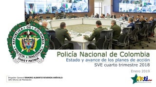 Policía Nacional de Colombia
Estado y avance de los planes de acción
SVE cuarto trimestre 2018
Enero 2019
Brigadier General RAMIRO ALBERTO RIVEROS ARÉVALO
Jefe Oficina de Planeación
 