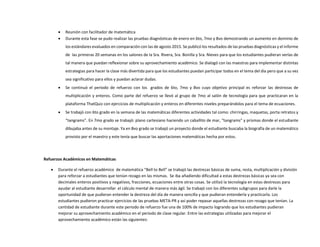  Reunión con facilitador de matemática
 Durante esta fase se pudo realizar las pruebas diagnósticas de enero en 6to, 7mo y 8vo demostrando un aumento en dominio de
los estándares evaluados en comparación con las de agosto 2015. Se publicó los resultados de las pruebas diagnósticas y el informe
de las primeras 20 semanas en los salones de la Sra. Rivera, Sra. Bonilla y Sra. Nieves para que los estudiantes pudieran verlas de
tal manera que puedan reflexionar sobre su aprovechamiento académico. Se dialogó con las maestras para implementar distintas
estrategias para hacer la clase más divertida para que los estudiantes puedan participar todos en el tema del día pero que a su vez
sea significativo para ellos y puedan aclarar dudas.
 Se continuó el periodo de refuerzo con los grados de 6to, 7mo y 8vo cuyo objetivo principal es reforzar las destrezas de
multiplicación y enteros. Como parte del refuerzo se llevó al grupo de 7mo al salón de tecnología para que practicaran en la
plataforma ThatQuiz con ejercicios de multiplicación y enteros en diferentes niveles preparándolos para el tema de ecuaciones.
 Se trabajó con 6to grado en la semana de las matemáticas diferentes actividades tal como: chirringas, maquetas, porta retratos y
“tangrams”. En 7mo grado se trabajó: plano cartesiano haciendo un caballito de mar, “tangrams” y prismas donde el estudiante
dibujaba antes de su montaje. Ya en 8vo grado se trabajó un proyecto donde el estudiante buscaba la biografía de un matemático
provisto por el maestro y este tenía que buscar las aportaciones matemáticas hecha por estos.
Refuerzos Académicos en Matemáticas
 Durante el refuerzo académico de matemática “Bell to Bell” se trabajó las destrezas básicas de suma, resta, multiplicación y división
para reforzar a estudiantes que tenían rezago en las mismas. Se iba añadiendo dificultad a estas destrezas básicas ya sea con
decimales enteros positivos y negativos, fracciones, ecuaciones entre otras cosas. Se utilizó la tecnología en estas destrezas para
ayudar al estudiante desarrollar el cálculo mental de manera más ágil. Se trabajó con los diferentes subgrupos para darle la
oportunidad de que pudieran entender la destreza del día de manera sencilla y que pudieran entenderla y practicarla. Los
estudiantes pudieron practicar ejercicios de las pruebas META-PR y así poder repasar aquellas destrezas con rezago que tenían. La
cantidad de estudiante durante este periodo de refuerzo fue una de 100% de impacto logrando que los estudiantes pudieran
mejorar su aprovechamiento académico en el periodo de clase regular. Entre las estrategias utilizadas para mejorar el
aprovechamiento académico están las siguientes:
 