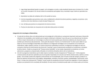 1. Jugar bingo (aprendizaje basado en juegos) -se le entregaba un cartón a cada estudiante donde estos se le decía 16 x 2 y ellos
en el cartón marcaban el 32, de esta manera los estudiantes participaban más y mostraban mayor interés en aprenderse las
tablas.
2. Aprenderse las tablas de multiplicar del 6 al 10 usando las manos.
3. Uso de computadora para practicar suma, resta, multiplicación y división de enteros positivos y negativos, ecuaciones, recta
numérica entre otras destrezas a través de www.Thatquiz.com
4. Uso de Xbox para practicar la comparación de números enteros
5. Practicar los decimales con situaciones de la vida diaria (descuentos en tiendas)
Integración de la tecnología en Matemáticas
 A través de los últimos años se ha demostrado que la tecnología de la informática es sumamente importante tanto para el desarrollo
colectivo en las sociedades, como también para el aspecto intelectual e individual. Es por ello que es muy relevante que los jóvenes
y niños se vayan relacionando con la tecnología y la utilicen de manera positiva para solucionar problemas y/o situaciones, pero
también para alimentarse educativamente. Como parte del proyecto “Camino a la Transformación” ha sido nuestro deber el usar
todos los recursos tecnológicos disponibles para enfatizar en la integración tecnológica con los estudiantes en las materias de
matemáticas, inglés, español y ciencias. En cuanto al área de las matemáticas concierne, la integración tecnológica ha sido una
constante y vital para los ofrecimientos de servicios de “coaching” y para el mejoramiento estudiantil en las destrezas y conceptos
de dicha materia. Desde la concepción del “Tiempo Lectivo Extendido”, se han estado impactando los estudiantes con varias
aplicaciones y programas computarizados enfocados en las distintas disciplinas dentro de las matemáticas.
 Uno de los programas matemáticos que ha dado mejores resultados, ha sido el programa de “Thatquiz.com”. Dicho programa
contiene práctica de ejercicios aplicables para los tres grados impactados en la escuela Juan Ramón Jiménez (sexto, séptimo y octavo
grado). Se ha estado usando este programa continuamente con el estudiantado, pues el mismo es fácil de manejar y amplio en su
gama de subtemas (incluye temas como algebra, desigualdades, aritmética, fracciones, graficas, probabilidades, factorización, entre
otros). Un dato muy interesante de “Thatquiz” es que cuando los estudiantes terminan los ejercicios asignados, el mismo programa
produce una evaluación de los resultados del estudiante. De esta manera el estudiante puede saber con certeza cuales son las áreas
 