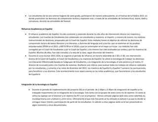  Los estudiantes de los seis salones hogares de sexto grado, participaron de manera sobresaliente, en el Festival de la Palabra 2015, en
donde practicaron las destrezas de comprensión lectora y expresión oral, a través de las actividades de Lectoescritura, teatro, baile y
caricaturas, durante las actividades del festival.
Refuerzos Académicos en Español
 El refuerzo académico de Español, ha sido constante y sostenido durante los dos años de intervención directa con maestros y
estudiantes. Los Coaches de Estudiantes han colaborado con estudiantes y maestros, al impartir, a manera de tutores, los módulos
instruccionales de destrezas, preparados por la Coach de Español. Estos módulos tienen el objetivo de reforzar las destrezas de
comprensión lectora de textos literarios y no literarios, y dominio del lenguaje oral y escrito, que se examinan en las pruebas
estandarizadas (PPAA en el 2015, y META-PR en el 2016) y que se contemplan en el mapa curricular. Los módulos han sido
corregidos por el Coach de Estudiantes y por la Coach de Español, y los mismos han sido analizados por ambos y por los maestros de
Español. Muchos de ellos, han sido sumados a la nota de la clase, según discreción del maestro.
 Durante el curso escolar 2015-2016, se organizó el periodo de refuerzo, en horario extendido de 2:30 a 3:30, con intervención
directa de la Coach de Español, el Coach de Estudiantes y las maestras de Español. Se utilizó la estrategia de trabajar las destrezas
con Educación Diferenciada basada en Subgrupos de Estudiantes, y la integración de la tecnología, el arte pictórico y el teatro. El
director de la escuela junto a los Coaches de materias, diseñaron una rúbrica, para evaluar todos los trabajos de refuerzo realizados
por los estudiantes, y sumarlos a las notas de diciembre del 2015. Las maestras de Español 6 y Español 7 sumaron las puntuaciones,
para beneficiar a sus alumnos. Este acontecimiento tuvo repercusiones en las notas académicas, que favorecieron a los estudiantes
de Español 6.
Integración de la tecnología en Español
 Durante el periodo de implementación del proyecto SIG en el periodo de 2:30pm a 3:30pm de integración de español se ha
trabajado mayormente con la integración de la tecnología. Esto tanto con los grupos de sexto como los de séptimo. En sexto se
utiliza las laptops con el televisor y en séptimo las PC’s con el proyector. Hemos utilizado páginas web tales como cyberkidz.es,
mundoprimaria.com y kahoot.it, entre otros. Últimamente el que más frecuente se ha utilizado es kahoot.it ya que es donde se
consigue mayor interés y participación de parte de los estudiantes. En adición a estas páginas webs se le han presentado en
algún momento u otros documentales.
 