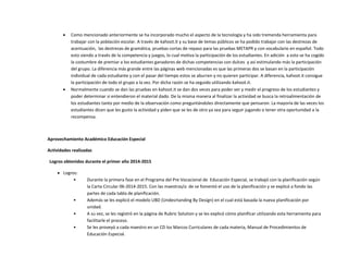  Como mencionado anteriormente se ha incorporado mucho el aspecto de la tecnología y ha sido tremenda herramienta para
trabajar con la población escolar. A través de kahoot.it y su base de temas públicos se ha podido trabajar con las destrezas de
acentuación, las destrezas de gramática, pruebas cortas de repaso para las pruebas METAPR y con vocabulario en español. Todo
esto siendo a través de la competencia y juegos, lo cual motiva la participación de los estudiantes. En adición a esto se ha cogido
la costumbre de premiar a los estudiantes ganadores de dichas competencias con dulces y así estimulando más la participación
del grupo. La diferencia más grande entre las páginas web mencionadas es que las primeras dos se basan en la participación
individual de cada estudiante y con el pasar del tiempo estos se aburren y no quieren participar. A diferencia, kahoot.it consigue
la participación de todo el grupo a la vez. Por dicha razón se ha seguido utilizando kahoot.it.
 Normalmente cuando se dan las pruebas en kahoot.it se dan dos veces para poder ver y medir el progreso de los estudiantes y
poder determinar si entendieron el material dado. De la misma manera al finalizar la actividad se busca la retroalimentación de
los estudiantes tanto por medio de la observación como preguntándoles directamente que pensaron. La mayoría de las veces los
estudiantes dicen que les gusto la actividad y piden que se les de otro ya sea para seguir jugando o tener otra oportunidad a la
recompensa.
Aprovechamiento Académico Educación Especial
Actividades realizadas
Logros obtenidos durante el primer año 2014-2015
 Logros:
• Durante la primera fase en el Programa del Pre Vocacional de Educación Especial, se trabajó con la planificación según
la Carta Circular 06-2014-2015. Con las maestras/a de se fomentó el uso de la planificación y se explicó a fondo las
partes de cada tabla de planificación.
• Además se les explicó el modelo UBD (Undesrtanding By Design) en el cual está basada la nueva planificación por
unidad.
• A su vez, se les registró en la página de Rubric Solution y se les explicó cómo planificar utilizando esta herramienta para
facilitarle el proceso.
• Se les proveyó a cada maestro en un CD los Marcos Curriculares de cada materia, Manual de Procedimientos de
Educación Especial.
 
