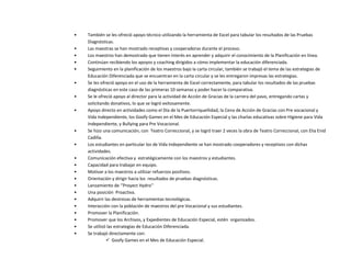 • También se les ofreció apoyo técnico utilizando la herramienta de Excel para tabular los resultados de las Pruebas
Diagnósticas.
• Las maestras se han mostrado receptivas y cooperadoras durante el proceso.
• Los maestros han demostrado que tienen interés en aprender y adquirir el conocimiento de la Planificación en línea.
• Continúan recibiendo los apoyos y coaching dirigidos a cómo implementar la educación diferenciada.
• Seguimiento en la planificación de los maestros bajo la carta circular, también se trabajó el tema de las estrategias de
Educación Diferenciada que se encuentran en la carta circular y se les entregaron impresas las estrategias.
• Se les ofreció apoyo en el uso de la herramienta de Excel correctamente, para tabular los resultados de las pruebas
diagnósticas en este caso de las primeras 10 semanas y poder hacer la comparativa.
• Se le ofreció apoyo al director para la actividad de Acción de Gracias de la carrera del pavo, entregando cartas y
solicitando donativos, lo que se logró exitosamente.
• Apoyo directo en actividades como el Día de la Puertorriqueñidad, la Cena de Acción de Gracias con Pre vocacional y
Vida Independiente, los Goofy Games en el Mes de Educación Especial y las charlas educativas sobre Higiene para Vida
Independiente, y Bullying para Pre Vocacional.
• Se hizo una comunicación, con Teatro Correccional, y se logró traer 2 veces la obra de Teatro Correccional, con Elia Enid
Cadilla.
• Los estudiantes en particular los de Vida Independiente se han mostrado cooperadores y receptivos con dichas
actividades.
• Comunicación efectiva y estratégicamente con los maestros y estudiantes.
• Capacidad para trabajar en equipo.
• Motivar a los maestros a utilizar refuerzos positivos.
• Orientación y dirigir hacia los resultados de pruebas diagnósticas.
• Lanzamiento de ‘’Proyect Hydro’’
• Una posición Proactiva.
• Adquirir las destrezas de herramientas tecnológicas.
• Interacción con la población de maestros del pre Vocacional y sus estudiantes.
• Promover la Planificación.
• Promover que los Archivos, y Expedientes de Educación Especial, estén organizados.
• Se utilizó las estrategias de Educación Diferenciada.
• Se trabajó directamente con:
 Goofy Games en el Mes de Educación Especial.
 