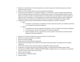 • Mentoria en el análisis datas en la toma de decisiones, y como este le ayudara en el salón de clases para una toma de
decisiones exactas y precisas.
• Mentoria, en cómo y cuándo utilizar el manual de procedimientos lingüísticas.
• Evaluaciones de los estudiantes con Limitaciones Lingüísticas - En Puerto Rico, se utiliza una prueba estandarizada para
medir las habilidades lingüísticas en español de los estudiantes (pre prueba). Se evalúa la habilidad y fluidez al escuchar,
hablar, leer y escribir en español. Esta prueba determina el nivel de dominio de los estudiantes en el idioma español y se
utiliza para ubicar al estudiante en el nivel apropiado para la enseñanza más adecuada. Además, provee un diagnóstico
lingüístico para guiar la enseñanza que el estudiante necesita a fin de adquirir las habilidades en el idioma español.
• Estudiantes en proceso de plan de procedimientos de limitaciones lingüísticas en español e inmigrantes:
 Grado 7
 En el grado 7, la escuela tiene un estudiante en proceso y espera de la prueba y sus resultados, para estar o
no en el programa de limitaciones lingüísticas.
 Grado 8
 En el grado 8, la escuela tiene registrado 2 estudiantes en el SIE, en el programa de limitaciones lingüísticas:
 Primer estudiante, sale este ano del programa de limitaciones lingüísticas.
 Segundo estudiante, está en su segundo año, ya tomo la prueba si sale proficiente nuevamente sale del
programa de limitaciones lingüísticas.
• Mentoria en la creación de módulos de impacto, para utilizar en el salón de clases.
• Mentoria en el área de evaluación a los maestros.
• Apoyo en el área de tecnología
• Apoyo y guías para utilizar diferentes programados
• También se les ofreció apoyo técnico utilizando la herramienta de Excel para tabular los resultados de las Pre Pruebas
Diagnósticas.
• Las maestras y maestros se han mostrado receptivas y cooperadoras durante los procesos.
• Se logró traer a la escuela charla obra; del municipio de Toa Baja, “un hogar disfuncional, drogas, alcohol y tabaco”
• Continuación de “PROYECT HYDRO”, “PRODUCTOS HAPPY VEGGIES”, integración de 6-3 y 7-3 al proyecto, con estudiantes
mentores y maestras del Pre Vocacional como líder.
 Preparar salón de empaque
 Taller laboratorio, Fisiología de la planta
 Preparar semillero
 