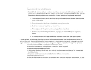 Características más importantes del proyecto:
• Estuvo definida como las aptitudes y actitudes desarrolladas con la ejecución del modelo para la formación
práctica en el cultivo hidropónico. Al inicio del lapso, los estudiantes presentaron debilidades en las aptitudes
y habilidades para la técnica del cultivo hidropónico, lo cual se demostró en las siguientes expresiones:
a. Como vamos a hacer para calcular la cantidad de nutrientes que necesitan las matas de lechuga para
crecer en esos tubos.
b. Como vamos a colocar las plantas en los tubos sin sostenerlas con nada.
c. De donde vamos a sacar las plantas que necesitamos.
d. Tenemos que sembrarlas primero, entonces hay que hacer un semillero.
e. Y como se va a controlar el riego, las malezas, las plagas y las enfermedades que le caigan a las
plantas.
f. Yo creo que será muy difícil sacar las plantas de esos tubos cuando estén listas para la cosecha.
 Al final del lapso, los estudiantes mostraron otra actitud para las labores necesarias en el cultivo hidropónico, lo cual les
permitió desarrollar algunas habilidades y destrezas como plantear y resolver problemas, manejar equipos y herramientas,
seguir instrucciones y procedimientos, conservar normas de seguridad e higiene, expresadas en las siguientes opiniones:
 Investigaron la cantidad de nutrientes que necesitaban las plantas.
 Tenían que lavarse bien las manos y ponerse guantes para agarrar las plantas.
 Aprendieron a echar los Macronutrientes.
 Tuvieron que buscar una taza de medir para medir los fertilizantes que necesitaban, así fue más precisa la
cantidad utilizada.
 Prepararon semilleros, en conjunto con la Sra. Carmen Idelfonso y los maestros.
 Excelentes y buenas cosechas.
 Unión de los grupos del Pre Vocacional, se apoderaron de su Umbráculo, lo hicieron pertinentes en sus vidas.
 