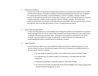  Experiencia de enseñanza:
El proyecto les brinda a los estudiantes del programa pre-vocacional una experiencia de enseñanza que se ajusta a
sus estilos de aprendizajes. Utilizando la estrategia de Learning by doing (aprender haciendo), estos estudiantes
han vivido la experiencia de trabajar un sistema hidropónico, cosechar lo cultivado, y empacar y vender el
producto. El hidropónico les permite tener cosechas cada 6 semanas, y esto ha sido clave para que vivan el proceso
completo (producción, cuidado, cosecha, empacado y venta) en repetidas ocasiones. Otra característica
importante del proyecto es el promover muchas alternativas de especialidad. Hay chicos que les interesa mucho la
parte agrícola, otros el mercadeo del producto, y a otros, el mantenimiento del sistema.
 Meta a largo plazo del proyecto:
La meta inicial del proyecto es su sustentabilidad como estrategia de enseñanza para la población pre-vocacional.
Resulta que luego del primer año de implementado, el proyecto ha tenido gran impacto en la comunidad escolar,
en especial el elemento empresarial del mismo. El entusiasmo de los jóvenes es extraordinario y eso nos ha
motivado a buscar los medios para ampliar las operaciones. En estos momentos nos encontramos en la
susutentabilidad del proyecto y apoderamiento de estudiantes y maestros.
 Logros específicos:
El funcionamiento se define como la operatividad del modelo para alcanzar los objetivos propuestos. En este
sentido, mediante las técnicas utilizadas para recoger la información se evidenció que el modelo permitió a los
alumnos conocer, describir y comparar:
a. Con este modelo los estudiantes pueden ver en el umbráculo las plantas sembradas en agua.
b. El modelo permite a los alumnos nombrar las características y los componentes del cultivo
hidropónico.
c. A través de esta actividad los estudiantes pueden ver cómo crecen en agua.
d. A los alumnos se les facilita la comprensión de los procesos fisiológicos de las plantas ya que pueden
observar la absorción de agua por las raíces.
 