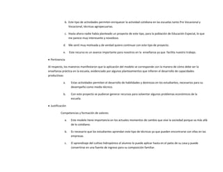 b. Este tipo de actividades permiten enriquecer la actividad cotidiana en las escuelas tanto Pre Vocacional y
Vocacional, técnicas agropecuarias.
c. Hasta ahora nadie había planteado un proyecto de este tipo, para la población de Educación Especial, lo que
me parece muy interesante y novedoso.
d. Me sentí muy motivada y de verdad quiero continuar con este tipo de proyecto.
e. Este recurso es un avance importante para nosotros en la enseñanza ya que facilita nuestro trabajo.
 Pertinencia
Al respecto, los maestros manifestaron que la aplicación del modelo se corresponde con la manera de cómo debe ser la
enseñanza práctica en la escuela, evidenciado por algunos planteamientos que infieren el desarrollo de capacidades
productivas:
a. Estas actividades permiten el desarrollo de habilidades y destrezas en los estudiantes, necesarios para su
desempeño como medio técnico.
b. Con este proyecto se pudieran generar recursos para solventar algunos problemas económicos de la
escuela.
 Justificación
Competencias y formación de valores:
a. Este modelo tiene importancia en los actuales momentos de cambio que vive la sociedad porque va más allá
de lo cotidiano.
b. Es necesario que los estudiantes aprendan este tipo de técnicas ya que pueden encontrarse con ellas en las
empresas.
c. El aprendizaje del cultivo hidropónico el alumno lo puede aplicar hasta en el patio de su casa y puede
convertirse en una fuente de ingreso para su composición familiar.
 