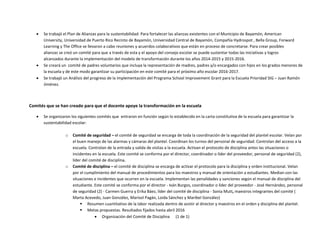  Se creará un comité de padres voluntarios que incluya la representación de madres, padres y/o encargados con hijos en los grados menores de
la escuela y de este modo garantizar su participación en este comité para el próximo año escolar 2016-2017.
 Se trabajó un Análisis del progreso de la implementación del Programa School Improvement Grant para la Escuela Prioridad SIG – Juan Ramón
Jiménez.
Comités que se han creado para que el docente apoye la transformación en la escuela
 Se organizaron los siguientes comités que entraron en función según lo establecido en la carta constitutiva de la escuela para garantizar la
sustentabilidad escolar:
o Comité de seguridad – el comité de seguridad se encarga de toda la coordinación de la seguridad del plantel escolar. Velan por
el buen manejo de las alarmas y cámaras del plantel. Coordinan los turnos del personal de seguridad. Controlan del acceso a la
escuela. Controlan de la entrada y salida de visitas a la escuela. Activan el protocolo de disciplina antes las situaciones o
incidentes en la escuela. Este comité se conforma por el director, coordinador o líder del proveedor, personal de seguridad (2),
líder del comité de disciplina.
o Comité de disciplina – el comité de disciplina se encarga de activar el protocolo para la disciplina y orden institucional. Velan
por el cumplimiento del manual de procedimientos para los maestros y manual de orientación a estudiantes. Median con las
situaciones e incidentes que ocurren en la escuela. Implementan las penalidades y sanciones según el manual de disciplina del
estudiante. Este comité se conforma por el director - Iván Burgos, coordinador o líder del proveedor - José Hernández, personal
de seguridad (2) - Carmen Guerra y Erika Báez, líder del comité de disciplina - Sonia Mutt, maestros integrantes del comité (
Marta Acevedo, Juan González, Marisol Pagán, Loida Sánchez y Maribel González)
 Resumen cuantitativo de la labor realizada dentro de asistir al director y maestros en el orden y disciplina del plantel.
 Metas propuestas. Resultados fijados hasta abril 2016
 Organización del Comité de Disciplina (1 de 1)
 Se trabajó el Plan de Alianzas para la sustentabilidad: Para fortalecer las alianzas existentes con el Municipio de Bayamón, American
University, Universidad de Puerto Rico Recinto de Bayamón, Universidad Central de Bayamón, Compañía Hydrospot , Bella Group, Forward
Learning y The Office se llevaron a cabo reuniones y acuerdos colaborativos que están en proceso de concretarse. Para crear posibles
alianzas se creó un comité para que a través de esta y el apoyo del consejo escolar se puede sustentar todas las iniciativas y logros
alcanzados durante la implementación del modelo de transformación durante los años 2014-2015 y 2015-2016.
 