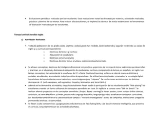  Evaluaciones periódicas realizadas por los estudiantes. Estas evaluaciones tratan las destrezas por materias, actividades realizadas,
prácticas y dominio de las mismas. Para evaluar a los estudiantes, se implantó las técnicas de avalúo evidenciadas en herramientas
de evaluación realizados por los estudiantes.
Tiempo Lectivo Extendido Inglés
1) Actividades Realizadas
 Todas las poblaciones de los grados sexto, séptimo y octavo grado han recibido, están recibiendo y seguirán recibiendo sus clases de
inglés y su currículo correspondiente:
o Destrezas de lectura y escritura
o Adquisición de vocabulario
o Destrezas conversacionales
o Destrezas de cómo tomar pruebas y exámenes departamentales
 Se alinean conceptos y destrezas de Inteligencia Emocional con prácticas y ejercicios de técnicas de tomar exámenes que desarrollan
y practican, en el educando, destrezas de adquisición de vocabulario, escritura, comprensión de lectura, en español y en inglés. Los
temas, conceptos y herramientas de la enseñanza de I.E. o Social Emotional Learning, se llevan a cabo de maneras distintas y
variadas; atendiendo y acomodando todos los estilos de aprendizaje., Se utilizan las artes visuales y manuales, la tecnología digital,
los celulares de los estudiantes como traductor y como imágenes para “calquear”. Se confeccionan acrósticos con las distintas
destrezas de I.E. (self-awareness, self-regulation, Empathy, Motivation and Social Skills.)
 Además se les demuestra, se modela y luego los estudiantes llevan a cabo la participación de los estudiantes estilo “Role playing” los
estudiantes creando un libreto utilizando los conceptos aprendidos en clase. En inglés se le conoce como “Skit for Sketch”. Se
realizan además proyectos con los conceptos aprendidos. (Project Based Learning) Se hacen posters, comic strips o tirillas cómicas,
acrósticos, se crean Metáforas y Símiles, practicando Language Arts skills; lenguaje figurado y se refuerzan conceptos curriculares.
Los estudiantes también llevan a cabo estudios de campo o “research investigations” acerca de compañías, instituciones y negocios
proveyendo servicios a la comunidad.
 Se llevan a cabo competencias y juegos practicando destrezas de Test Taking Skills, y de Social Emotional Intelligence, que presenta
el currículo, conjuntamente con las actividades diseñadas.
 