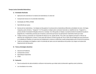 Tiempo Lectivo Extendido Matemáticas
1) Actividades Realizadas
• Aplicación del contenido en la materia de matemáticas a la vida real
• Comprensión lectora en el contenido matemático.
• Actividades de STEM y STEAM
• Aprendiendo por pasos.
 Semana de las matemáticas - Se trabajó con 6to grado en la semana de las matemáticas diferentes actividades tal como: chirringas,
maquetas, porta retratos y “tangrams”. En 7mo grado se trabajó: plano cartesiano haciendo un caballito de mar, “tangrams” y
prismas donde el estudiante dibujaba antes de su montaje. Ya en 8vo grado se trabajó un proyecto donde el estudiante buscaba la
biografía de un matemático provisto por el maestro y este tenía que buscar las aportaciones matemática hecha por estos.
 Trabajo continuo y sostenido con el periodo de refuerzo en los grados de 6to, 7mo y 8vo cuyo objetivo principal es reforzar las
destrezas de multiplicación y enteros. Como parte del refuerzo se llevó al grupo de 7mo al salón de tecnología para que practicaran
en la plataforma ThatQuiz con ejercicios de multiplicación y enteros en diferentes niveles preparándolos para el tema de ecuaciones.
 Todas las actividades van dirigidas a cubrir el contenido de cada curso de matemáticas de acuerdo a los mapas curriculares del
Departamento de Educación.
2) Temas y Estrategias educativas
 Solución de Problemas
 Comprensión Lectora
 Aprendizaje Cooperativo
 STEM
3) Evaluación
• Para la evaluación de cada actividad se utilizaron instrumentos que midan tanto la dimensión cognitiva como la efectiva.
• Los resultados en las notas.
 
