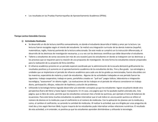 • Los resultados en las Pruebas Puertorriqueñas de Aprovechamiento Académico (PPAA).
Tiempo Lectivo Extendido Ciencias
1) Actividades Realizadas
 Se desarrolló un día de lectura científica semanalmente, en donde el estudiante desarrolla el hábito y amor por la lectura. Las
lecturas fueron escogidas según el interés del estudiante. Se realizó una integración curricular de las demás materias (español,
matemáticas, inglés, historia) partiendo de la lectura seleccionada. De este modo se cumplirá con la instrucción diferenciada, el
desarrollo de las destrezas de investigación necesarias, y a su vez con las destrezas científicas que debe desarrollar el estudiante.
 Talleres a estudiantes de varias secciones (en más de una ocasión) para los estudiantes en donde se trabajaron con las destrezas y
los procesos que se requieren para la creación de una propuesta de investigación. De esta forma los estudiantes estarán preparados
para la realización de su proyecto de feria científica
 El refuerzo académico provisto en un periodo especial coordinado por la administración de la escuela demostró gráficamente los
resultados positivos y el aumento en el aprovechamiento académico de los estudiantes de 6to, 7mo y 8vo grado. Las estrategias y
unidades que se implantaron el periodo de refuerzo académico para cada uno de los grados ya mencionadas, fueron discutidas con
las maestras, especialista de materia y coach de estudiantes. Algunas de las actividades trabajadas en ese periodo fueron las
siguientes: trabajo cooperativo, trabajo en pares, portafolios creados en “pull out” juegos lúdicos, laboratorios e integración
tecnológica, “assessment” en idioma inglés. Las evaluaciones de los trabajos en el periodo de refuerzo consistieron en trabajo
diario, participación, dibujos, redacción de hipótesis y solución de problemas.
 Utilizando la tecnología hemos logrado desarrollar y/o extender conceptos ya que los estudiantes logran visualizarlo desde otra
perspectiva (fuera del libro) y hasta logran manipularlo. En mi caso, una página que me ha ayudado esphet.colorado.edu. Esta
página, que es libre de costo, permite que los estudiantes conozcan más a fondo las químicas, por ejemplo el tema de balanceo de
ecuaciones. Para este tema muchos estudiantes no podían internalizar que el sub índice en una ecuación química se refiere al
número de átomos en la molécula y que el coeficiente es el número de moléculas. Con la aplicación los jóvenes ven la molécula y
como, al cambiar el coeficiente, va variando la cantidad de moléculas. Al realizar la actividad, que era dirigida por unas preguntas de
nivel dos y tres según Norman Web, la gran mayoría de los estudiantes pudo internalizar ambas relaciones numéricas. El resultado
de esta actividad, a mi entender, es positiva ya que los estudiantes aprenden divirtiéndose y utilizando la tecnología.
 