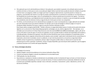  Otra aplicación que me ha sido beneficiosa es Kahoo.it. Esta aplicación, que también es gratuita, la he utilizado cada vez que los
maestros terminan un tema pues es como una prueba pero digital. Kahoo.it permite hacer prueba de selección múltiple y te permite
lo mismo hacer una pregunta o añadir una imagen para hacer la pregunta. Aparte de esto, te permite ponerle un tiempo a la
pregunta y, para beneficio del maestro, te corrige las pruebas automáticamente y te presenta los resultados en una hoja de Excel. A
los estudiantes les encanta este juego y más si es acompañado de un refuerzo positivo para los primeros tres lugares. Una técnica
que podría ser beneficiosa, y que depende de tener la prueba lista antes de comenzar un material, es que se le puede dar la prueba
a los estudiantes antes de comenzar el tema y luego de discutir el tema para así tener una comparativa.
 Por último, una herramienta que me ha sido beneficiosa es google.com y hacer una búsqueda de un juego, aplicación y/o actividad
que esté relacionada al tema que estemos hablando. Por ejemplo, para la clase de biología se utilizaron juegos en el que los
estudiantes debían identificar los huesos y luego los músculos humanos utilizando el enlace
http://www.cokitos.com/game.php?id=660. También utilizamos un juego donde debían parear el nombre de las partes del sistema
digestivo con su estructura en http://www.dibujosparapintar.com/juegos_ed_nat_sistema_digestivo.html. Otro ejemplo, es un
simulador que se encuentra en el enlace http://concurso.cnice.mec.es/cnice2006/material082/actividades/gen_1/gen1_v01.swf en
el que se fecunda un ovulo de sapo y lo vincula con la genética, así que se puede estudiar la relación de los genotipos de los padres y
el posible genotipo y fenotipo de los gametos. Este último fue bien beneficioso pues muchos estudiantes no comprendían que los
diferentes alelos vienen cargando características de los abuelos y este simulador explica bien la distribución de las características. Es
importante, antes de dar la actividad, conocer tu población, en qué nivel de pensamiento se encuentran y luego desarrollarla.
También conocer los gustos de sus estudiantes, porque si algo no les gusta se debe utilizar un refuerzo (en mi caso han sido
positivos) que los anime a participar. Finalmente, conocer el equipo disponible y que este dé para toda la población y que las paginas
a utilizarse funcionen con el sistema del equipo disponible.
2) Temas y Estrategias educativas
 Tecnología en las ciencias
 Robótica dirigido a solución de problemas en las ciencias (utilizando enfoque PBL)
 Creación de proyectos dirigidos a solución de problemas en la comunidad escolar
 STEM aplicado a las clase de ciencias
 Desarrollo de un calendario en donde se calendarizaron las actividades acorde al contenido del mapa curricular y al mismo tiempo se
cubran las destrezas estipuladas por el marco curricular de ciencias. El mismo se diseñó de forma escalonada, dividiendo los días de
la semana para actividades específicas. Ejemplo: lunes a miércoles: contenido y “assessments”, jueves- laboratorios y viernes – día
de lecturas científicas.
 