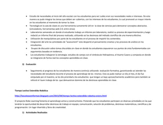  Estudio de necesidades al inicio del año escolar con los estudiantes para ver cuáles eran sus necesidades reales e intereses. De esta
manera se pudo integrar los temas que deben ser cubiertos, con los intereses de los estudiantes, lo cual promovió un mayor interés
en los estudiantes al momento de tomar la clase.
 Tecnología en la sala de clases es una herramienta sumamente útil en la clase de ciencias para demostrar conceptos abstractos
(simuladores, herramientas web 2.0, entre otras).
 Laboratorios semanales en donde el estudiante trabajo un informe pre laboratorio, realizó su proceso de experimentación y luego
redactó un informe final del proceso realizado, utilizando así las destrezas del método científico de una manera efectiva.
 Utilización de manipulativos por parte de los estudiantes en el proceso de impartir los contenidos.
 Integración del arte las actividades de “assessment” esto despertó el pensamiento creativo y los procesos de análisis en los
estudiantes.
 Grupos de discusión sobre temas discutidos en clase en donde los estudiantes expusieron sus puntos de vista fundamentadas con
argumentos basados en evidencia.
 Los estudiantes trabajaron la estrategia: estudios de campo con el Umbráculo Hidropónico, el Huerto Casero y composta en donde
se integraron de forma real los conceptos aprendidos en clase.
3) Evaluación
 Seguimiento al progreso de los estudiantes de manera continúa utilizando evaluación formativa, garantizando así atender las
necesidades del estudiante durante el proceso de aprendizaje de los mismos. Esto se pudo realizar un día al mes, el día fue
estipulado por el maestro, se les dio prioridad a los estudiantes que tengan un bajo aprovechamiento académico pero también se
reforzó el buen trabajo de los que demuestran dominio de las destrezas aprendidas en clase.
Tiempo Lectivo Extendido Robótica
http://loscolososinforman.blogspot.com/2015/04/tiempo-lectivo-extendido-robotica-enero.html
El proyecto Robo Learning fomenta el aprendizaje activo y constructivista. Pretende que los estudiantes participen en diversas actividades en las que
tendrán la oportunidad de desarrollar destrezas de trabajo en equipo, comunicación, solución de problemas, destrezas matemáticas, científicas y de
programación. Un lugar divertido y lleno de creatividad.
1) Actividades Realizadas
 