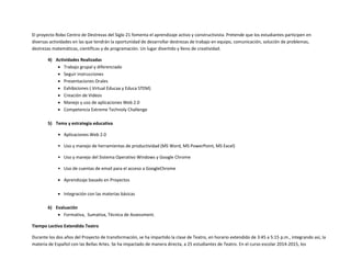 El proyecto Robo Centro de Destrezas del Siglo 21 fomenta el aprendizaje activo y constructivista. Pretende que los estudiantes participen en
diversas actividades en las que tendrán la oportunidad de desarrollar destrezas de trabajo en equipo, comunicación, solución de problemas,
destrezas matemáticas, científicas y de programación. Un lugar divertido y lleno de creatividad.
4) Actividades Realizadas
 Trabajo grupal y diferenciado
 Seguir instrucciones
 Presentaciones Orales
 Exhibiciones ( Virtual Educaa y Educa STEM)
 Creación de Videos
 Manejo y uso de aplicaciones Web 2.0
 Competencia Extreme Technoly Challenge
5) Tema y estrategia educativa
• Aplicaciones Web 2.0
• Uso y manejo de herramientas de productividad (MS Word, MS PowerPoint, MS Excel)
• Uso y manejo del Sistema Operativo Windows y Google Chrome
• Uso de cuentas de email para el acceso a GoogleChrome
 Aprendizaje basado en Proyectos
 Integración con las materias básicas
6) Evaluación
 Formativa, Sumativa, Técnica de Assessment.
Tiempo Lectivo Extendido Teatro
Durante los dos años del Proyecto de transformación, se ha impartido la clase de Teatro, en horario extendido de 3:45 a 5:15 p.m., integrando así, la
materia de Español con las Bellas Artes. Se ha impactado de manera directa, a 25 estudiantes de Teatro. En el curso escolar 2014-2015, los
 