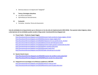  Destrezas básicas en el deporte del “dodgeball”
2) Temas y Estrategias educativas
 Los oficios vocacionales
 Aprendizaje por Descubrimiento
3) Evaluación
 Formativa, Sumativa, Técnica de Assessment.
Lista de actividades de enriquecimiento que se efectuaron en los dos años de Implementación (2014-2016). Para apreciar todas imágenes, videos
y descripciones de las actividades pueden acceder al blog escolar: loscolososinforman.blogspot.com
1) Proyect Hydro – Productos Happie Veggies
http://loscolososinforman.blogspot.com/2016/02/proyect-hydro-productos-happy-veggies_25.html
http://loscolososinforman.blogspot.com/2016/02/productos-happy-veggies.html
http://loscolososinforman.blogspot.com/2016/02/integracion-6-3-sra-yarielis-torres_25.html
http://loscolososinforman.blogspot.com/2015/04/lanzamiento-del-hidroponico.html
http://loscolososinforman.blogspot.com/2016/01/proyecto-hydro-primera-cosecha-del-ano.html
http://loscolososinforman.blogspot.com/2015/03/feria-cientifica-2015.html
http://loscolososinforman.blogspot.com/2015/03/proyect-hydro.html
http://loscolososinforman.blogspot.com/2015/02/taller-ofrecido-por-la-sra.html
2) Nuestro Huerto Casero
http://loscolososinforman.blogspot.com/2016/04/creacion-de-semillero-sexto-grado.html
http://loscolososinforman.blogspot.com/2016/04/huerto-escolar-los-colosos.html
3) Integración de la tecnología en los Refuerzo académicos y METAPR
http://loscolososinforman.blogspot.com/2016/02/refuerzo-meta-pr.html
http://loscolososinforman.blogspot.com/2015/04/practicas-para-la-ppaa-2015.html
 