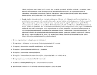 talleres a los padres, fecha y temas a tratar basados en el estudio de necesidades. Mantiene informado a estudiantes, padres y
maestros de las estrategias, días de reunión y cualquier otra información relacionada a las funciones del Comité de
Planificación. Este comité se conforma por el director - Iván Burgos, , maestros integrantes del comité ( Mayra Feliciano,
Magalys Barroso, Nelly Cordova, Juan Carlos Montero, Leonel Fernández)
o Consejo Escolar – el consejo escolar se encarga de colaborar con el Director en la elaboración de informes relacionados a la
administración del presupuesto de la escuela. Analiza, evalúa y aprueba todas las actividades que generen fondos y seguirán la
reglamentación vigente. Autorizar desembolso de fondos propios de la escuela, según la reglamentación vigente. Recibe,
evaluar y aprobar las solicitudes a las necesidades identificada en la escuela. Vela por el buen uso de los fondos asignados a la
escuela. Aprobar los reglamentos de la escuela. Analizar, recomendar y aprobar la organización escolar, según el procedimiento
establecido en la Carta Circular vigente para la Organización de las Escuelas Elementales y Secundarias del Departamento de
Educación. Mantener debidamente informados de las labores que realiza el Consejo Escolar a los grupos representados. Las
expresiones a nombre del Consejo Escolar deberán ser autorizadas por éste cuerpo. Este consejo se conforma por el director -
Iván Burgos, , maestros integrantes del comité ( Luz Damaris Rosario, Vivian Vélez, Maribel González y Glorimar Rivera),
Roberto Galinde (conserje) y Natanael Fernández (estudiante)
 Se creó un protocolo para la disciplina y orden institucional
• Se organizaron y digitalizaron los documentos oficiales y estandarizados de la escuela
• Se organizó y administró un manual de procedimientos para los maestros
• Se organizó y administró manual de orientación a estudiantes
• Se organizó y administró de orientación a padres
• Se organizó y administró manual de educación especial que provee el DEPR a los maestros de EE
 Se organizó, en una presentación, del Plan de Intervención
 Se definió una Visión y Misión integrada y compartida entre los docentes
 Articulación de funciones a la luz del Plan de Intervención y la política pública del DEPR
 