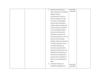  Reuniones bisemanales para
hablar, diseñar y crear actividades
dirigidas a estudiar,
conjuntamente con todos los
maestros de grados, los mapas
curriculares y las actividades y
ritmo que llevan cubriendo las
unidades. NOTA: El propósito NO
sería el de fiscalizar. El propósito
es crear actividades alineadas,
tanto al currículo de ciencias,
matemáticas o historia, y que
éstas estén alineadas a su vez a las
clases de artes de la lengua
(español e inglés). Esto representa
un refuerzo automático, tanto a
los maestros efectivos que
demuestran aprovechamiento
académico y apertura, como a las
poblaciones de estudiantes que
reforzarían los conceptos de las
materias ciencia, matemáticas e
historia en la clase de español e
inglés.
 El programa de inglés y las
actividades catalogadas como
enero 2016
– abril 2016
enero 2016
– abril 2016
 