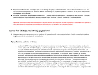  Mejoras en la infraestructura tecnológica de la escuela. Entrega de laptops a todos los maestros de la facultad conectados a una red con
recursos para imprimir y navegar en el internet. Además se les entregó un proyector digital o se le instaló un TVLCD para la integración de
multimedia en la sala de clases.
 Entrega de convertidores de pantalla a pizarra electrónica a todos los maestros para colaborar a la integración de la tecnología al salón de
clases. En adición se pudo capacitar a la facultad a través de taller, mentorias y coaching sobre el uso y manejo del equipo.
Demostrar cómo han utilizado de las evaluaciones al personal docente para desarrollar acciones sistemáticas y coordinadas para alcanzar la
meta de un desarrollo profesional sostenido para los docentes con el fin de mejorar su práctica profesional.
Segundo Pilar: Estrategias innovadoras y apoyo sostenido
1. Alcanzar un aumento en el aprovechamiento académico de los estudiantes de estas escuelas mediante el uso de estrategias innovadoras
dirigidas a atender las necesidades de los estudiantes.
Aprovechamiento Académico en Ciencias
 La educación STEM incluye la integración de las materias de ciencia, tecnología, ingeniería y matemáticas. Este tipo de educación
permite el desarrollo de los talentos de los estudiantes en alguna de estas ramas y el trabajo cooperativo ampliamente. Además, la
educación STEM está dirigida y enfocada en los estudiantes de la generación del siglo 21 y por consiguiente a los maestros que
impactan directamente a esta generación. Durante este año escolar se desarrollaron actividades que contenían características de la
educación STEM para cada uno de los grados mencionados anteriormente. Los estudiantes de 8vo trabajaron las siguientes
actividades: laboratorio reacción de descomposición del grafito, construcción del modelo del átomo de Bohr en material reciclado,
laboratorio de ciclo del agua, construcción de moléculas en tecnología (Phet Interactive Simulations), balanceo de ecuaciones
químicas de síntesis, descomposición, neutralización y combustión (Phet Interactive Simulations) y los estudiantes tuvieron la
oportunidad de asistir a la 2da Cumbre Educativa STEM. Los estudiantes de 7mo grado trabajaron las siguientes actividades:
integración tecnológica con ejercicios de lectura científica, uso de blogs científicos y utilización de simulaciones interactivas para la
comprensión de los sistemas del cuerpo humano, modelos de sistema esqueletal en formato 3D con materiales reciclados,
laboratorios del uso del microscopio para el estudio de la célula vegetal y cromatografía de la hoja de la espinaca. Los grupos de 6to
 