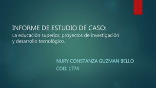 INFORME DE ESTUDIO DE CASO:
La educación superior, proyectos de investigación
y desarrollo tecnológico.
NURY CONSTANZA GUZMAN BELLO
COD: 1774
 