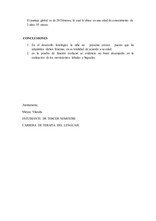 El puntaje global es de 20/24meses, lo cual le ubica en una edad de conocimiento de
2 años 10 meses.
CONCLUSIONES
1. En el desarrollo fonológico la niña no presenta errores puesto que ha
adquiridos dichos fonemas en su totalidad de acuerdo a su edad.
2. en la prueba de función orofacial se evidencio un buen desempeño en la
realización de los movimientos labiales y linguales.
Atentamente,
Miryan Vilatuña
ESTUDIANTE DE TERCER SEMESTRE
CARRERA DE TERAPIA DEL LENGUAJE
 