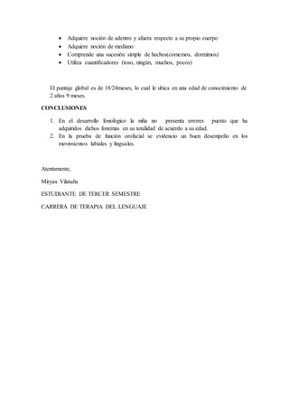  Adquiere noción de adentro y afuera respecto a su propio cuerpo
 Adquiere noción de mediano
 Comprende una sucesión simple de hechos(comemos, dormimos)
 Utiliza cuantificadores (toso, ningún, muchos, pocos)
El puntaje global es de 18/24meses, lo cual le ubica en una edad de conocimiento de
2 años 9 meses.
CONCLUSIONES
1. En el desarrollo fonológico la niña no presenta errores puesto que ha
adquiridos dichos fonemas en su totalidad de acuerdo a su edad.
2. En la prueba de función orofacial se evidencio un buen desempeño en los
movimientos labiales y linguales.
Atentamente,
Miryan Vilatuña
ESTUDIANTE DE TERCER SEMESTRE
CARRERA DE TERAPIA DEL LENGUAJE
 