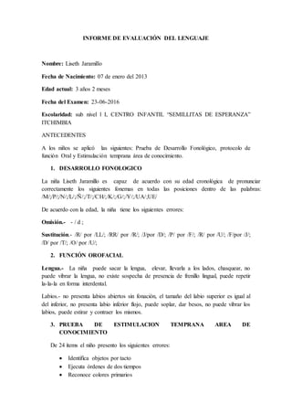 INFORME DE EVALUACIÓN DEL LENGUAJE
Nombre: Liseth Jaramillo
Fecha de Nacimiento: 07 de enero del 2013
Edad actual: 3 años 2 meses
Fecha del Examen: 23-06-2016
Escolaridad: sub nivel l I, CENTRO INFANTIL “SEMILLITAS DE ESPERANZA”
ITCHIMBIA
ANTECEDENTES
A los niños se aplicó las siguientes: Prueba de Desarrollo Fonológico, protocolo de
función Oral y Estimulación temprana área de conocimiento.
1. DESARROLLO FONOLOGICO
La niña Liseth Jaramillo es capaz de acuerdo con su edad cronológica de pronunciar
correctamente los siguientes fonemas en todas las posiciones dentro de las palabras:
/M/;/P/;/N/;/L/;/Ñ/;/T/;/CH/;/K/;/G/;/Y/;/UA/;UE/
De acuerdo con la edad, la niña tiene los siguientes errores:
Omisión.- - / d ;
Sustitución.- /R/ por /LL/; /RR/ por /R/; /J/por /D/; /P/ por /F/; /R/ por /U/; /F/por /J/;
/D/ por /T/; /O/ por /U/;
2. FUNCIÓN OROFACIAL
Lengua.- La niña puede sacar la lengua, elevar, llevarla a los lados, chasquear, no
puede vibrar la lengua, no existe sospecha de presencia de frenillo lingual, puede repetir
la-la-la en forma interdental.
Labios.- no presenta labios abiertos sin fonación, el tamaño del labio superior es igual al
del inferior, no presenta labio inferior flojo, puede soplar, dar besos, no puede vibrar los
labios, puede estirar y contraer los mismos.
3. PRUEBA DE ESTIMULACION TEMPRANA AREA DE
CONOCIMIENTO
De 24 ítems el niño presento los siguientes errores:
 Identifica objetos por tacto
 Ejecuta órdenes de dos tiempos
 Reconoce colores primarios
 