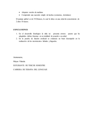  Adquiere noción de mediano
 Comprende una sucesión simple de hechos (comemos, dormimos)
El puntaje global es de 19/24meses, lo cual le ubica en una edad de conocimiento de
2 años 10 meses.
CONCLUSIONES
1. En el desarrollo fonológico la niña no presenta errores puesto que ha
adquiridos dichos fonemas en su totalidad de acuerdo a su edad.
2. En la prueba de función orofacial se evidencio un buen desempeño en la
realización de los movimientos labiales y linguales.
Atentamente,
Miryan Vilatuña
ESTUDIANTE DE TERCER SEMESTRE
CARRERA DE TERAPIA DEL LENGUAJE
 