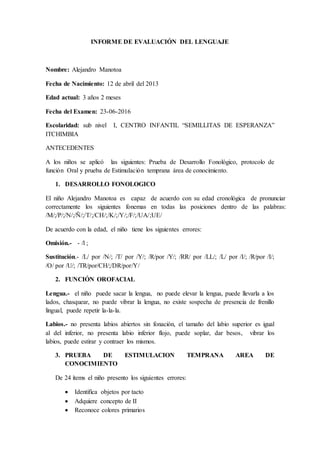 INFORME DE EVALUACIÓN DEL LENGUAJE
Nombre: Alejandro Manotoa
Fecha de Nacimiento: 12 de abril del 2013
Edad actual: 3 años 2 meses
Fecha del Examen: 23-06-2016
Escolaridad: sub nivel I, CENTRO INFANTIL “SEMILLITAS DE ESPERANZA”
ITCHIMBIA
ANTECEDENTES
A los niños se aplicó las siguientes: Prueba de Desarrollo Fonológico, protocolo de
función Oral y prueba de Estimulación temprana área de conocimiento.
1. DESARROLLO FONOLOGICO
El niño Alejandro Manotoa es capaz de acuerdo con su edad cronológica de pronunciar
correctamente los siguientes fonemas en todas las posiciones dentro de las palabras:
/M/;/P/;/N/;/Ñ/;/T/;/CH/;/K/;/Y/;/F/;/UA/;UE/
De acuerdo con la edad, el niño tiene los siguientes errores:
Omisión.- - /l ;
Sustitución.- /L/ por /N/; /T/ por /Y/; /R/por /Y/; /RR/ por /LL/; /L/ por /I/; /R/por /I/;
/O/ por /U/; /TR/por/CH/;/DR/por/Y/
2. FUNCIÓN OROFACIAL
Lengua.- el niño puede sacar la lengua, no puede elevar la lengua, puede llevarla a los
lados, chasquear, no puede vibrar la lengua, no existe sospecha de presencia de frenillo
lingual, puede repetir la-la-la.
Labios.- no presenta labios abiertos sin fonación, el tamaño del labio superior es igual
al del inferior, no presenta labio inferior flojo, puede soplar, dar besos, vibrar los
labios, puede estirar y contraer los mismos.
3. PRUEBA DE ESTIMULACION TEMPRANA AREA DE
CONOCIMIENTO
De 24 ítems el niño presento los siguientes errores:
 Identifica objetos por tacto
 Adquiere concepto de II
 Reconoce colores primarios
 