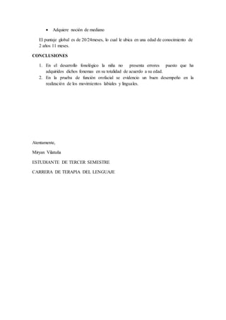  Adquiere noción de mediano
El puntaje global es de 20/24meses, lo cual le ubica en una edad de conocimiento de
2 años 11 meses.
CONCLUSIONES
1. En el desarrollo fonológico la niña no presenta errores puesto que ha
adquiridos dichos fonemas en su totalidad de acuerdo a su edad.
2. En la prueba de función orofacial se evidencio un buen desempeño en la
realización de los movimientos labiales y linguales.
Atentamente,
Miryan Vilatuña
ESTUDIANTE DE TERCER SEMESTRE
CARRERA DE TERAPIA DEL LENGUAJE
 