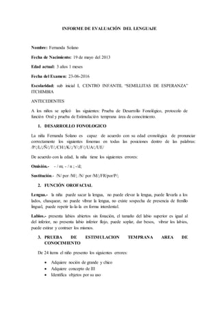 INFORME DE EVALUACIÓN DEL LENGUAJE
Nombre: Fernanda Solano
Fecha de Nacimiento: 19 de mayo del 2013
Edad actual: 3 años 1 meses
Fecha del Examen: 23-06-2016
Escolaridad: sub inicial I, CENTRO INFANTIL “SEMILLITAS DE ESPERANZA”
ITCHIMBIA
ANTECEDENTES
A los niños se aplicó las siguientes: Prueba de Desarrollo Fonológico, protocolo de
función Oral y prueba de Estimulación temprana área de conocimiento.
1. DESARROLLO FONOLOGICO
La niña Fernanda Solano es capaz de acuerdo con su edad cronológica de pronunciar
correctamente los siguientes fonemas en todas las posiciones dentro de las palabras:
/P/;/L/;/Ñ/;/T/;/CH/;/K/;/Y/;/F/;/UA/;/UE/
De acuerdo con la edad, la niña tiene los siguientes errores:
Omisión.- - / m; - / n ; -/d;
Sustitución.- /N/ por /M/; /N/ por /M/;/FR/por/P/;
2. FUNCIÓN OROFACIAL
Lengua.- la niña puede sacar la lengua, no puede elevar la lengua, puede llevarla a los
lados, chasquear, no puede vibrar la lengua, no existe sospecha de presencia de frenillo
lingual, puede repetir la-la-la en forma interdental.
Labios.- presenta labios abiertos sin fonación, el tamaño del labio superior es igual al
del inferior, no presenta labio inferior flojo, puede soplar, dar besos, vibrar los labios,
puede estirar y contraer los mismos.
3. PRUEBA DE ESTIMULACION TEMPRANA AREA DE
CONOCIMIENTO
De 24 ítems el niño presento los siguientes errores:
 Adquiere noción de grande y chico
 Adquiere concepto de III
 Identifica objetos por su uso
 