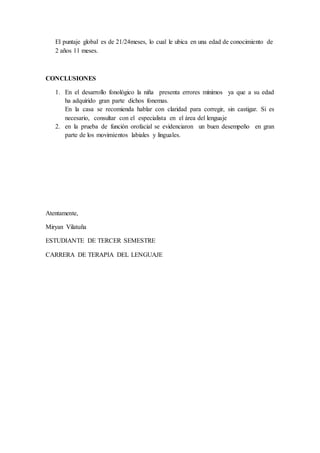 El puntaje global es de 21/24meses, lo cual le ubica en una edad de conocimiento de
2 años 11 meses.
CONCLUSIONES
1. En el desarrollo fonológico la niña presenta errores mínimos ya que a su edad
ha adquirido gran parte dichos fonemas.
En la casa se recomienda hablar con claridad para corregir, sin castigar. Si es
necesario, consultar con el especialista en el área del lenguaje
2. en la prueba de función orofacial se evidenciaron un buen desempeño en gran
parte de los movimientos labiales y linguales.
Atentamente,
Miryan Vilatuña
ESTUDIANTE DE TERCER SEMESTRE
CARRERA DE TERAPIA DEL LENGUAJE
 