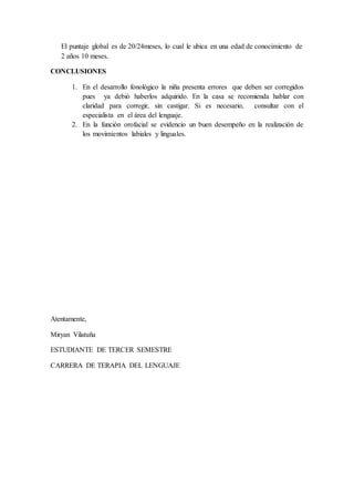 El puntaje global es de 20/24meses, lo cual le ubica en una edad de conocimiento de
2 años 10 meses.
CONCLUSIONES
1. En el desarrollo fonológico la niña presenta errores que deben ser corregidos
pues ya debió haberlos adquirido. En la casa se recomienda hablar con
claridad para corregir, sin castigar. Si es necesario, consultar con el
especialista en el área del lenguaje.
2. En la función orofacial se evidencio un buen desempeño en la realización de
los movimientos labiales y linguales.
Atentamente,
Miryan Vilatuña
ESTUDIANTE DE TERCER SEMESTRE
CARRERA DE TERAPIA DEL LENGUAJE
 