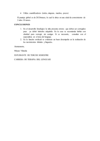  Utiliza cuantificadores (todos, ninguno, muchos, pocos)
El puntaje global es de 20/24meses, lo cual le ubica en una edad de conocimiento de
2 años 10 meses.
CONCLUSIONES
1. En el desarrollo fonológico la niña presenta errores que deben ser corregidos
pues ya debió haberlos adquirido. En la casa se recomienda hablar con
claridad para corregir, sin castigar. Si es necesario, consultar con el
especialista en el área del lenguaje.
2. En la función orofacial se evidencio un buen desempeño en la realización de
los movimientos labiales y linguales.
Atentamente,
Miryan Vilatuña
ESTUDIANTE DE TERCER SEMESTRE
CARRERA DE TERAPIA DEL LENGUAJE
 