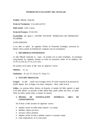 INFORME DE EVALUACIÓN DEL LENGUAJE
Nombre: Mikaela Aimacaña
Fecha de Nacimiento: 16 de abril del 2013
Edad actual: 3 años 2 meses
Fecha del Examen: 23-06-2016
Escolaridad: sub inicial I, CENTRO INFANTIL “SEMILLITAS DE ESPERANZA”
ITCHIMBIA
ANTECEDENTES
A los niños se aplicó las siguientes: Prueba de Desarrollo Fonológico, protocolo de
función Oral y prueba de Estimulación temprana área de conocimiento.
1. DESARROLLO FONOLOGICO
La niña Mikaela Aimacaña es capaz de acuerdo con su edad cronológica de pronunciar
correctamente los siguientes fonemas en todas las posiciones dentro de las palabras: /M/;
/P/;/Ñ/;/T/;/CH/;/K/;/Y/;/F/;/UA/;/UE/;
De acuerdo con la edad, la niña tiene los siguientes errores:
Omisión.- -/n; -/g;
Sustitución.- /R / por /T/; /D/ por /T/; /O/por /U/;
2. FUNCIÓN OROFACIAL
Lengua.- La niña puede sacar la lengua, elevar, no existe sospecha de la presencia de
frenillo lingual, lleva la lengua a los lados, chasquear, vibrar, repite la-la-la .
Labios.- no presenta labios abiertos sin fonación, el tamaño del labio superior es igual
al del labio inferior, no presenta el labio inferior flojo, puede soplar, dar besos, no puede
vibrar los labios, puede estirar y contraer los mismos.
3. PRUEBA DE ESTIMULACION TEMPRANA AREA DE
CONOCIMIENTO
De 24 ítems el niño presento los siguientes errores:
 adquiere noción de arriba abajo respecto a su cuerpo
 identifica objetos por tacto
 reconoce colores primarios
 adquiere noción de atrás y adelante respecto a su propio cuerpo
 arma rompecabezas de 4 o más partes
 