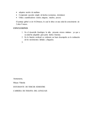  adquiere noción de mediano
 Comprende sucesión simple de hechos (comemos, dormimos)
 Utiliza cuantificadores (todos, ninguno, muchos, pocos)
El puntaje global es de 16/24meses, lo cual le ubica en una edad de conocimiento de
2 años 9 meses.
CONCLUSIONES
1. En el desarrollo fonológico la niña presenta errores mínimos ya que a
su edad ha adquirido gran parte dichos fonemas.
2. En la función orofacial se evidencio un buen desempeño en la realización
de los movimientos labiales y linguales.
3.
Atentamente,
Miryan Vilatuña
ESTUDIANTE DE TERCER SEMESTRE
CARRERA DE TERAPIA DEL LENGUAJE
 