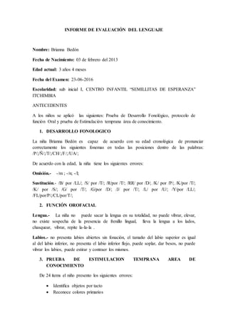 INFORME DE EVALUACIÓN DEL LENGUAJE
Nombre: Brianna Bedón
Fecha de Nacimiento: 03 de febrero del 2013
Edad actual: 3 años 4 meses
Fecha del Examen: 23-06-2016
Escolaridad: sub inicial I, CENTRO INFANTIL “SEMILLITAS DE ESPERANZA”
ITCHIMBIA
ANTECEDENTES
A los niños se aplicó las siguientes: Prueba de Desarrollo Fonológico, protocolo de
función Oral y prueba de Estimulación temprana área de conocimiento.
1. DESARROLLO FONOLOGICO
La niña Brianna Bedón es capaz de acuerdo con su edad cronológica de pronunciar
correctamente los siguientes fonemas en todas las posiciones dentro de las palabras:
/P/;/Ñ/;/T/;/CH/;/F/;/UA/;
De acuerdo con la edad, la niña tiene los siguientes errores:
Omisión.- -/m ; -/n; -/l;
Sustitución.- /B/ por /LL/; /S/ por /T/; /R/por /T/; /RR/ por /D/; /K/ por /P/; /K/por /T/;
/K/ por /S/; /G/ por /T/; /G/por /D/; /J/ por /T/; /L/ por /U/; /Y/por /LL/;
/FL/por/P/;/CL/por/T/;
2. FUNCIÓN OROFACIAL
Lengua.- La niña no puede sacar la lengua en su totalidad, no puede vibrar, elevar,
no existe sospecha de la presencia de frenillo lingual, lleva la lengua a los lados,
chasquear, vibrar, repite la-la-la .
Labios.- no presenta labios abiertos sin fonación, el tamaño del labio superior es igual
al del labio inferior, no presenta el labio inferior flojo, puede soplar, dar besos, no puede
vibrar los labios, puede estirar y contraer los mismos.
3. PRUEBA DE ESTIMULACION TEMPRANA AREA DE
CONOCIMIENTO
De 24 ítems el niño presento los siguientes errores:
 Identifica objetos por tacto
 Reconoce colores primarios
 