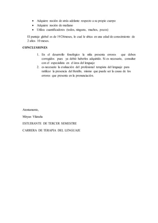  Adquiere noción de atrás adelante respecto a su propio cuerpo
 Adquiere noción de mediano
 Utiliza cuantificadores (todos, ninguno, muchos, pocos)
El puntaje global es de 19/24meses, lo cual le ubica en una edad de conocimiento de
2 años 10 meses.
CONCLUSIONES
1. En el desarrollo fonológico la niña presenta errores que deben
corregidos pues ya debió haberlos adquirido. Si es necesario, consultar
con el especialista en el área del lenguaje
2. es necesario la evaluación del profesional terapista del lenguaje para
ratificar la presencia del frenillo, mismo que puede ser la causa de los
errores que presenta en la pronunciación.
Atentamente,
Miryan Vilatuña
ESTUDIANTE DE TERCER SEMESTRE
CARRERA DE TERAPIA DEL LENGUAJE
 