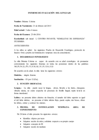 INFORME DE EVALUACIÓN DEL LENGUAJE
Nombre: Brianna Coloma
Fecha de Nacimiento: 21 de febrero del 2013
Edad actual: 3 años 4 meses
Fecha del Examen: 23-06-2016
Escolaridad: sub inicial I, CENTRO INFANTIL “SEMILLITAS DE ESPERANZA”
ITCHIMBIA
ANTECEDENTES
A los niños se aplicó las siguientes: Prueba de Desarrollo Fonológico, protocolo de
función Oral y prueba de Estimulación temprana área de conocimiento.
1. DESARROLLO FONOLOGICO
La niña Brianna Coloma es capaz de acuerdo con su edad cronológica de pronunciar
correctamente los siguientes fonemas en todas las posiciones dentro de las palabras:
/M/;/P/;/N/;/L/;/Ñ/;/T/;/CH/;/K/;/Y/;/F/;/UA/;/UE/
De acuerdo con la edad, la niña tiene los siguientes errores:
Omisión.- ningún fonema
Sustitución.- /O/ por /U/(Oa);
2. FUNCIÓN OROFACIAL
Lengua.- La niña puede sacar la lengua, elevar, llevarla a los lados, chasquear,
vibrarla misma, no existe sospecha de presencia de frenillo lingual, repite la-la-la en
forma interdental.
Labios.- no presenta labios abiertos sin fonación, el tamaño del labio superior es igual
al del labio inferior, no presenta el labio inferior flojo, puede soplar, dar besos, vibrar
los labios, estirar y contraer los mismos.
3. PRUEBA DE ESTIMULACION TEMPRANA AREA DE
CONOCIMIENTO
De 24 ítems el niño presento los siguientes errores:
 Identifica objetos por tacto
 Adquiere noción de atrás y adelante respecto a su propio cuerpo
 Adquiere concepto de III
 Adquiere noción de mediano
 