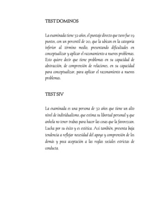 TEST DOMINOS
La examinada tiene 32 años, el puntaje directo que tuvo fue 19
puntos, con un percentil de 20, que la ubican en la categoría
inferior al término medio, presentando dificultades en
conceptualizar y aplicar el razonamiento a nuevos problemas.
Esto quiere decir que tiene problemas en su capacidad de
abstracción, de comprensión de relaciones, en su capacidad
para conceptualizar, para aplicar el razonamiento a nuevos
problemas.
TEST SIV
La examinada es una persona de 32 años que tiene un alto
nivel de individualismo, que estima su libertad personal y que
anhela no tener trabas para hacer las cosas que la favorezcan.
Lucha por su éxito y es estética. Así también, presenta baja
tendencia a reflejar necesidad del apoyo y comprensión de los
demás y poca aceptación a las reglas sociales estrictas de
conducta.

 