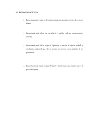 VII. RECOMENDACIONES:

1.

La examinada puede realizar un diplomado en manejo de organizaciones y desarrollo del talento
humano.

2. La examinada puede realizar una especialización en cauching y a la par terapia de manejo
emocional.

3. La examinada puede realizar terapia de Hipnosis que es una clase de relajación profunda y
visualización guiada en la que enfoca su atención internamente, es decir, alejándose de sus
pensamientos.

4. La examinada puede realizar terapia de Relajación y cintas de audio y video le pueden guiar en el
proceso de relajación.

 