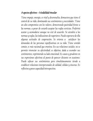 Aspectos afectivos – Modalidad vincular
Tiene empuje, energía, es vital y desenvuelta, demuestra que tiene el
control de su vida, dominando sus sentimientos y necesidades. Tiene
un alto compromiso con los valores, demostrando pasividad frente a
las normas, a pesar de costarle aceptar las reglas estrictas. Preferirá
acatar y acomodarse aunque no esté de acuerdo. Se atendrá a las
normas y reglas, las indicaciones de superiores. Puede esperarse de ella
algunas actitudes de cooperación. Se orienta a satisfacer las
demandas de las personas significativas en su vida. Tiene sentido
común, es más racional que emotiva. En sus relaciones sociales, no se
permite vivenciar su afectividad; es objetiva, dada a esconder sus
sentimientos, reprimiendo su lado emocional. Es cauta y prudente en
sus expresiones afectivas al punto de parecer distante en ocasiones.
Puede sofocar sus sentimientos pero simultáneamente tiende a
establecer relaciones interpersonales de calidad, sólidas y sinceras. Es
reflexiva y posee capacidad introspectiva.

 