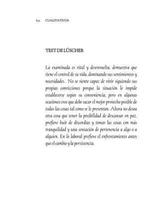 6.2.

CUALITATIVOS:

TEST DE LÜSCHER

La examinada es vital y desenvuelta, demuestra que
tiene el control de su vida, dominando sus sentimientos y
necesidades. No se siente capaz de vivir siguiendo sus
propias convicciones porque la situación le impide
establecerse según su conveniencia, pero en algunas
ocasiones cree que debe sacar el mejor provecho posible de
todas las cosas tal como se le presentan. Ahora no desea
otra cosa que tener la posibilidad de descansar en paz,
prefiere huir de discordias y tomar las cosas con más
tranquilidad y una sensación de pertenencia a algo o a
alguien. En lo laboral prefiere el enfrentamiento antes
que el cambio y la persistencia.

 