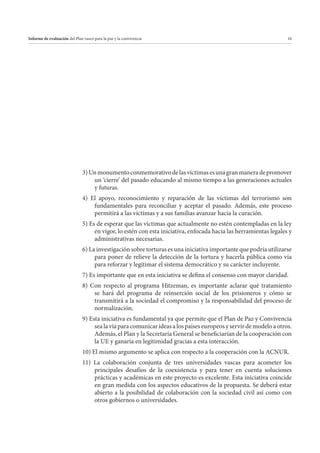 Informe de evaluación del Plan vasco para la paz y la convivencia

10

3) Un monumento conmemorativo de las víctimas es una gran manera de promover
un ‘cierre’ del pasado educando al mismo tiempo a las generaciones actuales
y futuras.
4) El apoyo, reconocimiento y reparación de las víctimas del terrorismo son
fundamentales para reconciliar y aceptar el pasado. Además, este proceso
permitirá a las víctimas y a sus familias avanzar hacia la curación.
5) Es de esperar que las víctimas que actualmente no estén contempladas en la ley
en vigor, lo estén con esta iniciativa, enfocada hacia las herramientas legales y
administrativas necesarias.
6) La investigación sobre torturas es una iniciativa importante que podría utilizarse
para poner de relieve la detección de la tortura y hacerla pública como vía
para reforzar y legitimar el sistema democrático y su carácter incluyente.
7) Es importante que en esta iniciativa se defina el consenso con mayor claridad.
8) Con respecto al programa Hitzeman, es importante aclarar qué tratamiento
se hará del programa de reinserción social de los prisioneros y cómo se
transmitirá a la sociedad el compromiso y la responsabilidad del proceso de
normalización.
9) Esta iniciativa es fundamental ya que permite que el Plan de Paz y Convivencia
sea la vía para comunicar ideas a los países europeos y servir de modelo a otros.
Además, el Plan y la Secretaría General se beneficiarían de la cooperación con
la UE y ganaría en legitimidad gracias a esta interacción.
10) El mismo argumento se aplica con respecto a la cooperación con la ACNUR.
11) La colaboración conjunta de tres universidades vascas para acometer los
principales desafíos de la coexistencia y para tener en cuenta soluciones
prácticas y académicas en este proyecto es excelente. Esta iniciativa coincide
en gran medida con los aspectos educativos de la propuesta. Se deberá estar
abierto a la posibilidad de colaboración con la sociedad civil así como con
otros gobiernos o universidades.

 