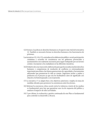 Informe de evaluación del Plan vasco para la paz y la convivencia

11

12) Formar a la policía en derechos humanos es el aspecto más vital de la iniciativa
12. También es necesario formar en derechos humanos a los funcionarios de
prisiones.
Las iniciativas 13), 14) y 15), centradas en la colaboración público-social, participación
ciudadana y acuerdos de coexistencia con los gobiernos provinciales y
ayuntamientos son realmente necesarias para seguir trabajando por un terreno
común e incorporar a los ciudadanos en las diferentes iniciativas.
16) El objetivo de crear marcos de colaboración para que las escuelas enseñen derechos
humanos y competencias de resolución de conflictos es extremadamente
importante para dotar a las futuras generaciones de capacidades y herramientas
adicionales que promuevan la vida en común. Sugerimos incluir a padres y
profesores en el proceso ya que son los facilitadores clave de significado con
relación a la historia/pasado y con el presente.
17) La iniciativa 17 se adapta bien a los objetivos anteriores e implica la toma de
medidas oficiales para promover la coexistencia entre los jóvenes.
18) Reforzar la conciencia crítica social contra la violencia a través de los medios
es fundamental, pero hay que garantizar una vía de respuesta del público y
analizar el impacto de tales actividades.
19) Y por último, la evaluación y gestión continuada de este Plan es fundamental
para controlar su desarrollo y eficacia.

 