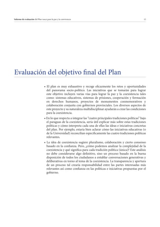 Informe de evaluación del Plan vasco para la paz y la convivencia

12

Evaluación del objetivo final del Plan
del panorama socio-político. Las iniciativas que se tomarán para lograr
este objetivo incluyen varias vías para lograr la paz y la coexistencia tales
como: sistemas educativos, sistemas de prisiones, cooperación y formación
en derechos humanos, proyectos de monumentos conmemorativos y
colaboración conjunta con gobiernos provinciales. Los diversos aspectos de
este proyecto y su naturaleza multidisciplinar ayudarán a crear las condiciones
para la coexistencia.
el paraguas de la coexistencia, sería útil explicar más sobre estas tradiciones
políticas y cómo interpreta cada una de ellas las ideas e iniciativas concretas
del plan. Por ejemplo, estaría bien aclarar cómo las iniciativas educativas (o
de la Universidad) reconcilian específicamente las cuatro tradiciones políticas
relevantes.
basado en la confianza. Pero, ¿cómo podemos analizar la complejidad de la
coexistencia y qué significa para cada tradición política (única)? Este análisis
no debe considerarse algo definitivo, sino un proceso basado en la buena
disposición de todos los ciudadanos a entablar conversaciones generativas y
deliberativas en torno al tema de la coexistencia. La transparencia y apertura
de un proceso tal crearía responsabilidad entre las partes interesadas más
relevantes así como confianza en las políticas e iniciativas propuestas por el
gobierno.

 